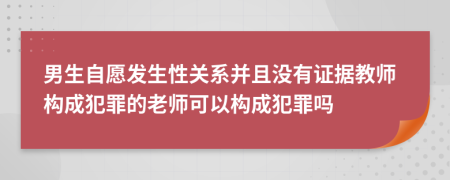 男生自愿发生性关系并且没有证据教师构成犯罪的老师可以构成犯罪吗