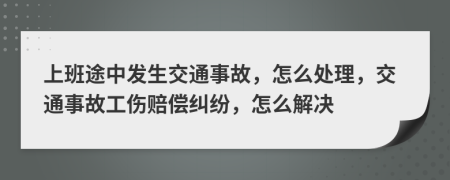 上班途中发生交通事故，怎么处理，交通事故工伤赔偿纠纷，怎么解决