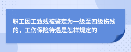 职工因工致残被鉴定为一级至四级伤残的，工伤保险待遇是怎样规定的