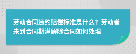 劳动合同违约赔偿标准是什么？劳动者未到合同期满解除合同如何处理