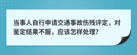 当事人自行申请交通事故伤残评定，对鉴定结果不服，应该怎样处理？