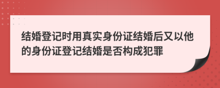 结婚登记时用真实身份证结婚后又以他的身份证登记结婚是否构成犯罪