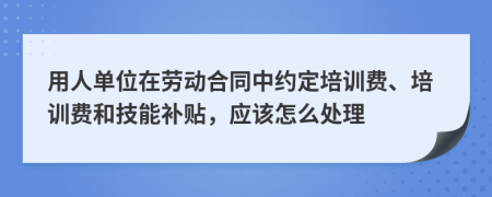 用人单位在劳动合同中约定培训费、培训费和技能补贴，应该怎么处理