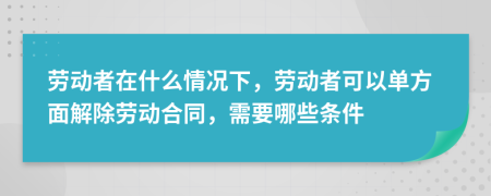 劳动者在什么情况下，劳动者可以单方面解除劳动合同，需要哪些条件