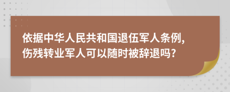 依据中华人民共和国退伍军人条例, 伤残转业军人可以随时被辞退吗?