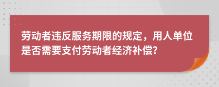 劳动者违反服务期限的规定，用人单位是否需要支付劳动者经济补偿？
