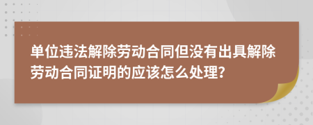 单位违法解除劳动合同但没有出具解除劳动合同证明的应该怎么处理？