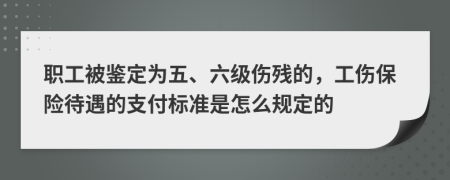 职工被鉴定为五、六级伤残的，工伤保险待遇的支付标准是怎么规定的