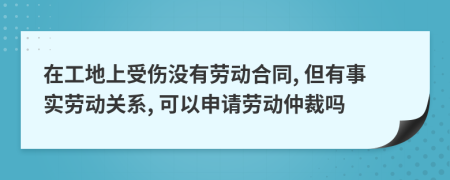 在工地上受伤没有劳动合同, 但有事实劳动关系, 可以申请劳动仲裁吗