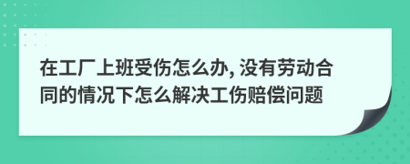 在工厂上班受伤怎么办, 没有劳动合同的情况下怎么解决工伤赔偿问题