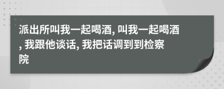 派出所叫我一起喝酒, 叫我一起喝酒, 我跟他谈话, 我把话调到到检察院