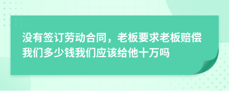 没有签订劳动合同，老板要求老板赔偿我们多少钱我们应该给他十万吗