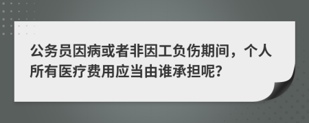 公务员因病或者非因工负伤期间，个人所有医疗费用应当由谁承担呢？