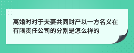 离婚时对于夫妻共同财产以一方名义在有限责任公司的分割是怎么样的