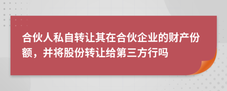 合伙人私自转让其在合伙企业的财产份额，并将股份转让给第三方行吗