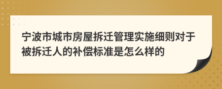 宁波市城市房屋拆迁管理实施细则对于被拆迁人的补偿标准是怎么样的