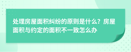 处理房屋面积纠纷的原则是什么？房屋面积与约定的面积不一致怎么办