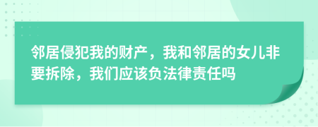 邻居侵犯我的财产，我和邻居的女儿非要拆除，我们应该负法律责任吗