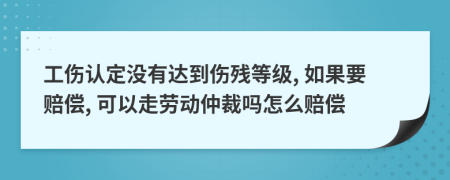 工伤认定没有达到伤残等级, 如果要赔偿, 可以走劳动仲裁吗怎么赔偿