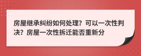 房屋继承纠纷如何处理？可以一次性判决？房屋一次性拆迁能否重新分