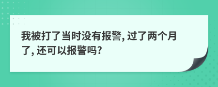 我被打了当时没有报警, 过了两个月了, 还可以报警吗?