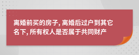 离婚前买的房子, 离婚后过户到其它名下, 所有权人是否属于共同财产