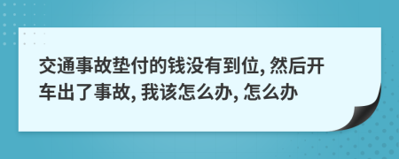 交通事故垫付的钱没有到位, 然后开车出了事故, 我该怎么办, 怎么办