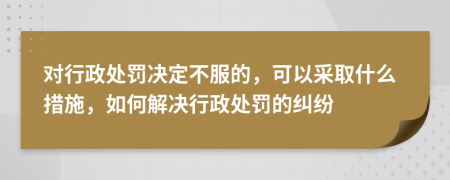 对行政处罚决定不服的，可以采取什么措施，如何解决行政处罚的纠纷