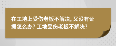 在工地上受伤老板不解决, 又没有证据怎么办? 工地受伤老板不解决?