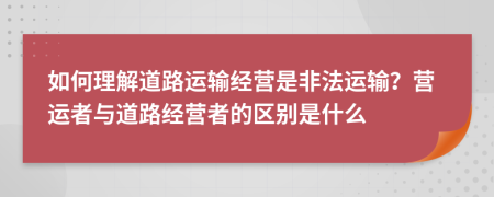 如何理解道路运输经营是非法运输？营运者与道路经营者的区别是什么