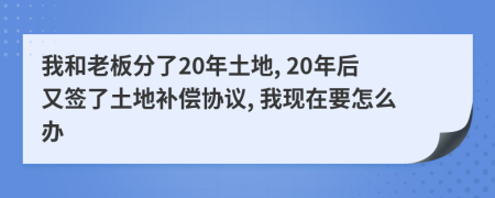 我和老板分了20年土地, 20年后又签了土地补偿协议, 我现在要怎么办