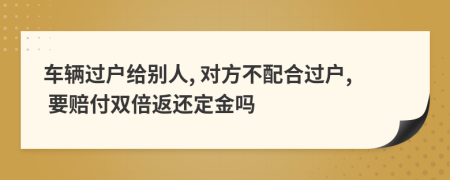 车辆过户给别人, 对方不配合过户, 要赔付双倍返还定金吗