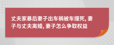 丈夫家暴后妻子出车祸被车撞死, 妻子与丈夫离婚, 妻子怎么争取权益