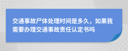 交通事故尸体处理时间是多久，如果我需要办理交通事故责任认定书吗