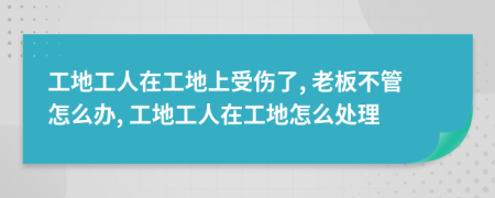 工地工人在工地上受伤了, 老板不管怎么办, 工地工人在工地怎么处理