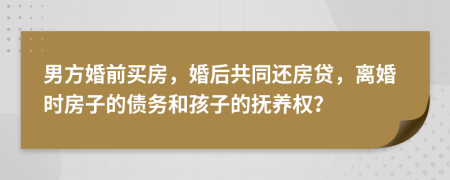 男方婚前买房，婚后共同还房贷，离婚时房子的债务和孩子的抚养权？