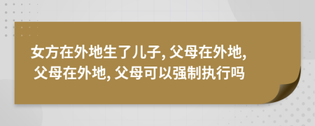 女方在外地生了儿子, 父母在外地, 父母在外地, 父母可以强制执行吗