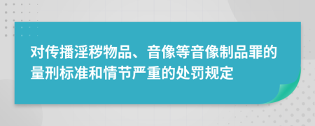 对传播淫秽物品、音像等音像制品罪的量刑标准和情节严重的处罚规定