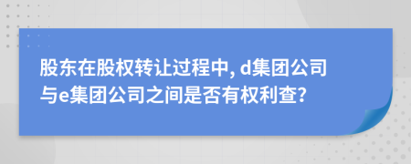 股东在股权转让过程中, d集团公司与e集团公司之间是否有权利查？