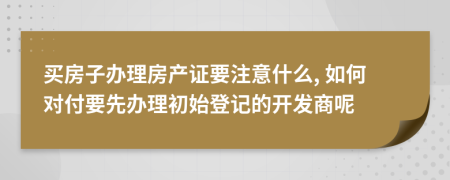 买房子办理房产证要注意什么, 如何对付要先办理初始登记的开发商呢