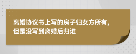 离婚协议书上写的房子归女方所有, 但是没写到离婚后归谁