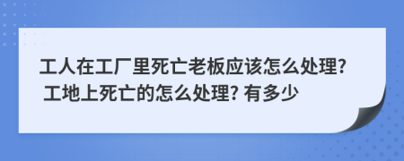 工人在工厂里死亡老板应该怎么处理? 工地上死亡的怎么处理? 有多少