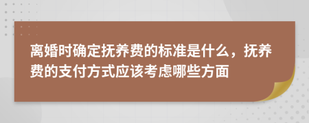 离婚时确定抚养费的标准是什么，抚养费的支付方式应该考虑哪些方面