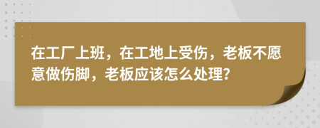 在工厂上班，在工地上受伤，老板不愿意做伤脚，老板应该怎么处理？