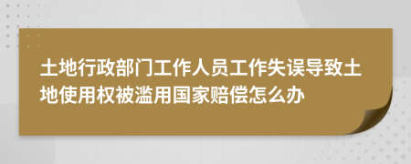 土地行政部门工作人员工作失误导致土地使用权被滥用国家赔偿怎么办