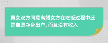 男女双方同意离婚女方在吃饭过程中还是自愿净身出户, 而且没有收入