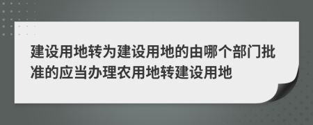 建设用地转为建设用地的由哪个部门批准的应当办理农用地转建设用地