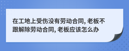 在工地上受伤没有劳动合同, 老板不跟解除劳动合同, 老板应该怎么办