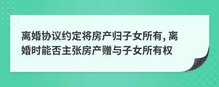 离婚协议约定将房产归子女所有, 离婚时能否主张房产赠与子女所有权