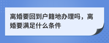 离婚要回到户籍地办理吗，离婚要满足什么条件